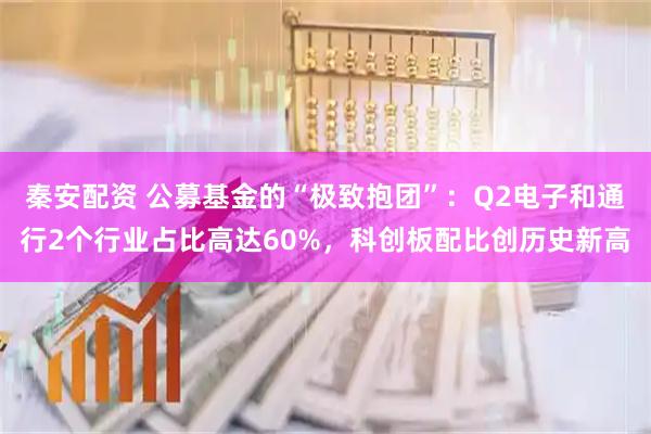 秦安配资 公募基金的“极致抱团”：Q2电子和通行2个行业占比高达60%，科创板配比创历史新高