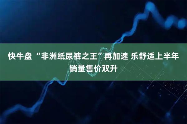 快牛盘 “非洲纸尿裤之王”再加速 乐舒适上半年销量售价双升