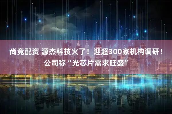 尚竞配资 源杰科技火了！迎超300家机构调研！公司称“光芯片需求旺盛”