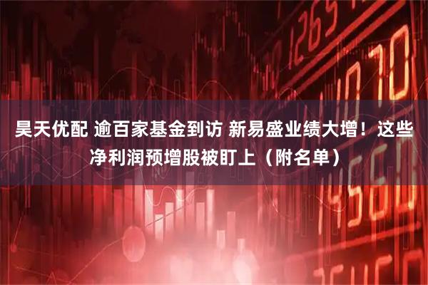 昊天优配 逾百家基金到访 新易盛业绩大增！这些净利润预增股被盯上（附名单）