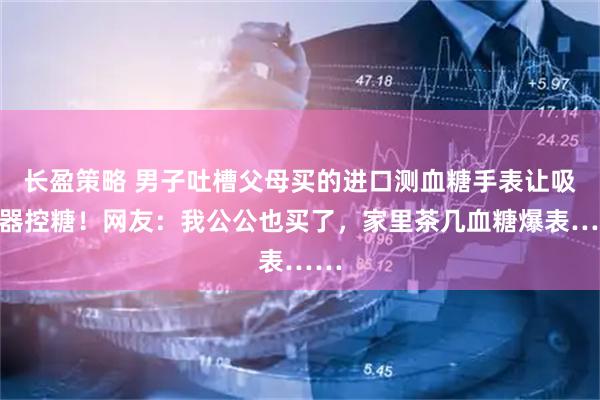 长盈策略 男子吐槽父母买的进口测血糖手表让吸尘器控糖！网友：我公公也买了，家里茶几血糖爆表……