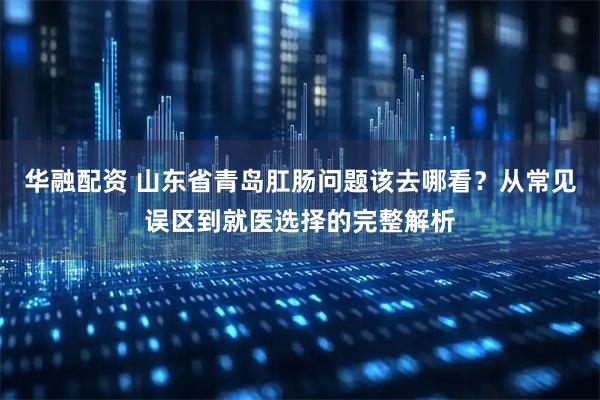 华融配资 山东省青岛肛肠问题该去哪看？从常见误区到就医选择的完整解析