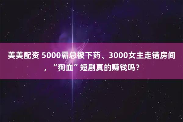 美美配资 5000霸总被下药、3000女主走错房间，“狗血”短剧真的赚钱吗？