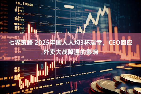 七界策略 2025年国人人均3杯瑞幸，CEO回应外卖大战降温的影响