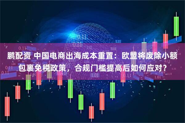 鹏配资 中国电商出海成本重置：欧盟将废除小额包裹免税政策，合规门槛提高后如何应对？