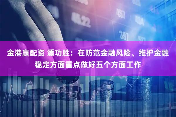 金港赢配资 潘功胜：在防范金融风险、维护金融稳定方面重点做好五个方面工作