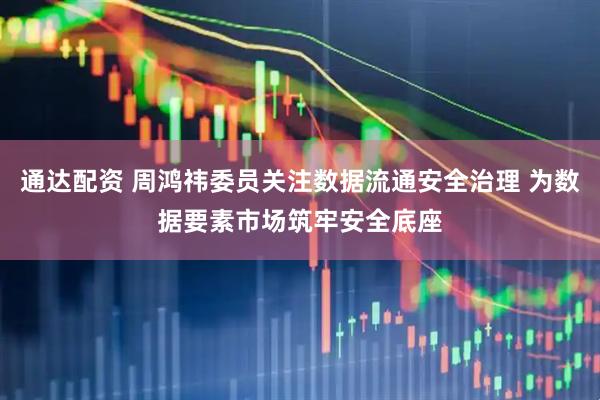 通达配资 周鸿祎委员关注数据流通安全治理 为数据要素市场筑牢安全底座