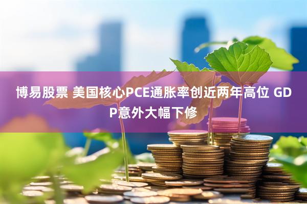 博易股票 美国核心PCE通胀率创近两年高位 GDP意外大幅下修