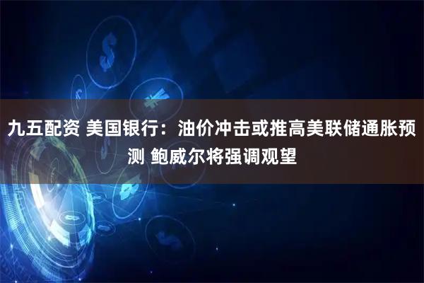 九五配资 美国银行：油价冲击或推高美联储通胀预测 鲍威尔将强调观望