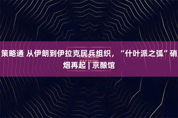策略通 从伊朗到伊拉克民兵组织，“什叶派之弧”硝烟再起 | 京酿馆