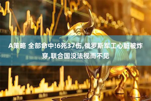 A策略 全部命中!6死37伤,俄罗斯军工心脏被炸穿,联合国没法视而不见