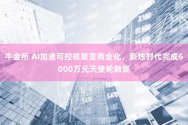 牛金所 AI加速可控核聚变商业化，新烛时代完成6000万元天使轮融资
