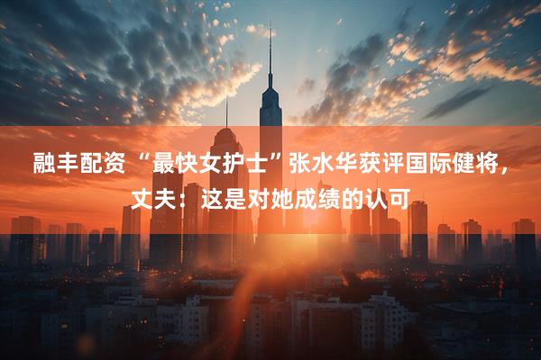 融丰配资 “最快女护士”张水华获评国际健将，丈夫：这是对她成绩的认可