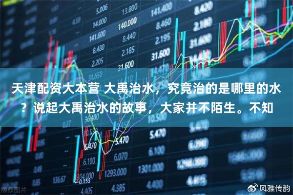 天津配资大本营 大禹治水，究竟治的是哪里的水？说起大禹治水的故事，大家并不陌生。不知