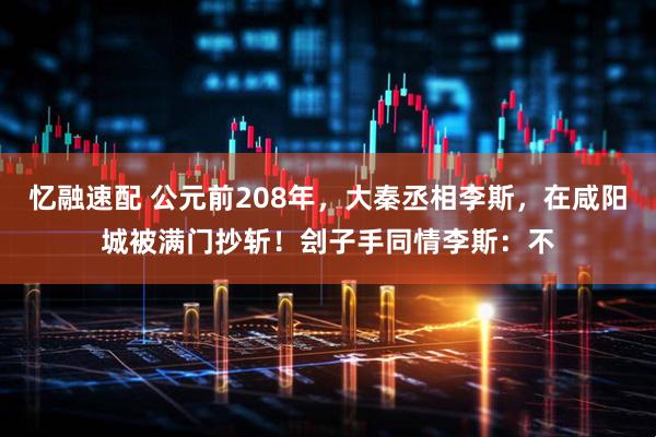 忆融速配 公元前208年，大秦丞相李斯，在咸阳城被满门抄斩！刽子手同情李斯：不