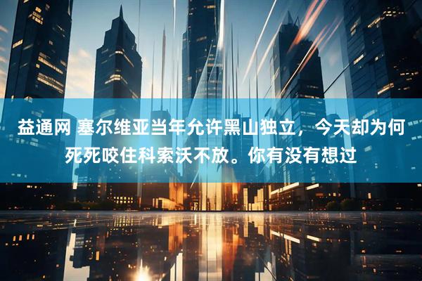 益通网 塞尔维亚当年允许黑山独立，今天却为何死死咬住科索沃不放。你有没有想过