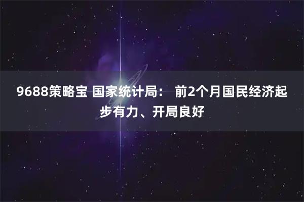 9688策略宝 国家统计局： 前2个月国民经济起步有力、开局良好