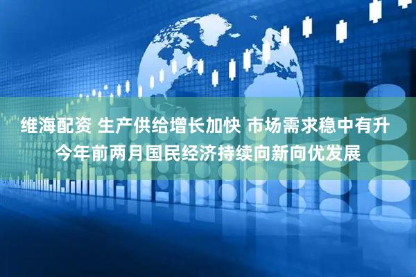 维海配资 生产供给增长加快 市场需求稳中有升 今年前两月国民经济持续向新向优发展
