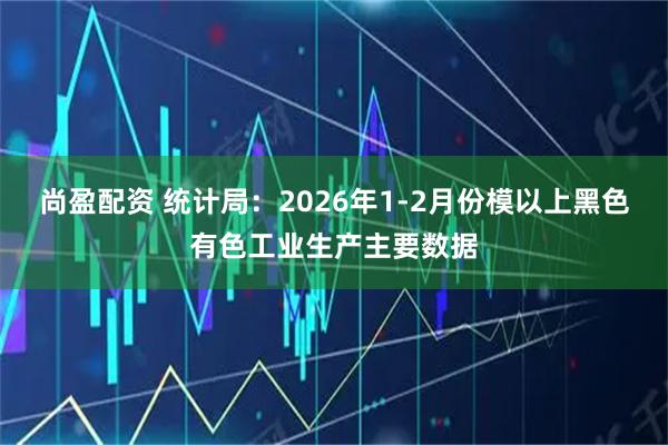 尚盈配资 统计局：2026年1-2月份模以上黑色有色工业生产主要数据