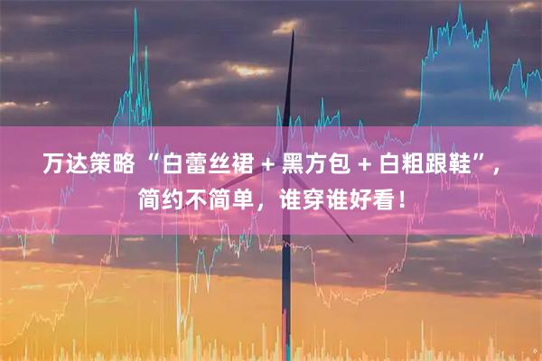 万达策略 “白蕾丝裙 + 黑方包 + 白粗跟鞋”，简约不简单，谁穿谁好看！