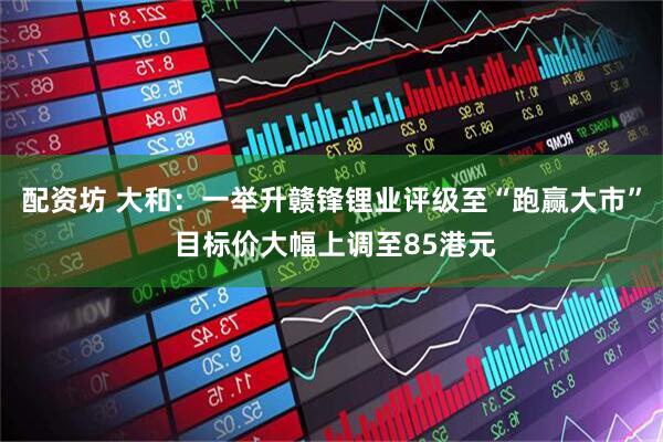 配资坊 大和：一举升赣锋锂业评级至“跑赢大市” 目标价大幅上调至85港元