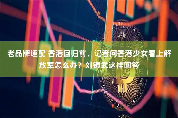 老品牌速配 香港回归前，记者问香港少女看上解放军怎么办？刘镇武这样回答
