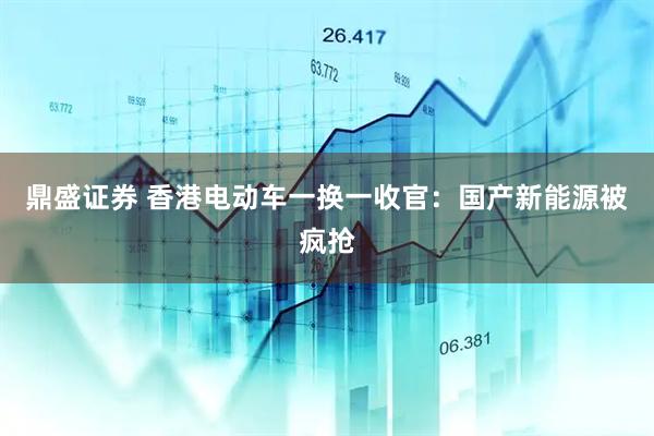 鼎盛证券 香港电动车一换一收官：国产新能源被疯抢