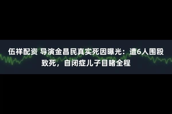 伍祥配资 导演金昌民真实死因曝光：遭6人围殴致死，自闭症儿子目睹全程