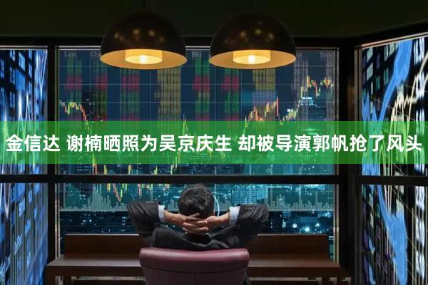 金信达 谢楠晒照为吴京庆生 却被导演郭帆抢了风头