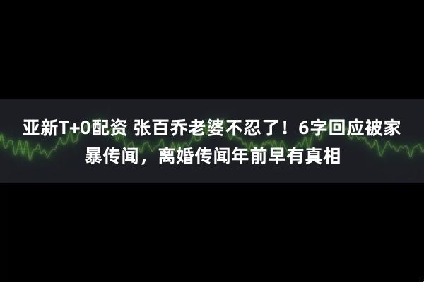 亚新T+0配资 张百乔老婆不忍了！6字回应被家暴传闻，离婚传闻年前早有真相