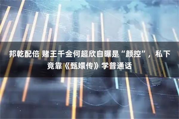 邦乾配倍 赌王千金何超欣自曝是“颜控”，私下竟靠《甄嬛传》学普通话