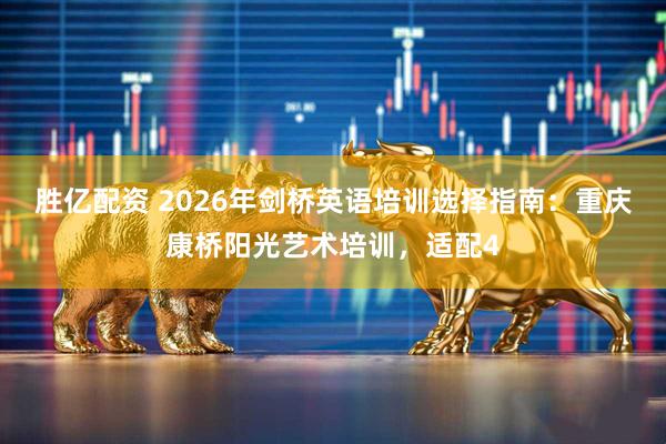 胜亿配资 2026年剑桥英语培训选择指南：重庆康桥阳光艺术培训，适配4
