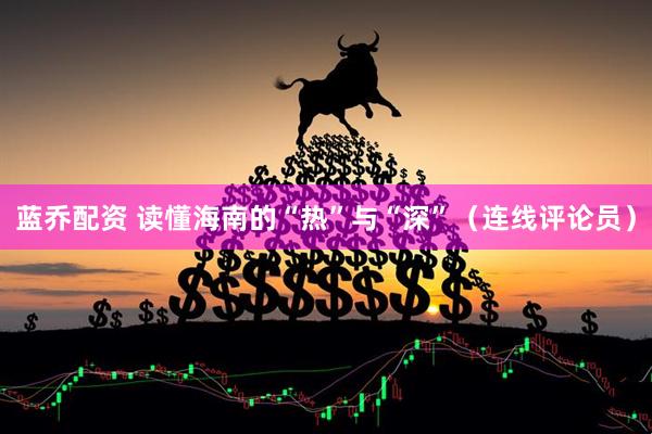 蓝乔配资 读懂海南的“热”与“深”（连线评论员）