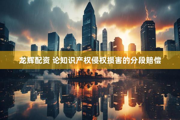 龙辉配资 论知识产权侵权损害的分段赔偿