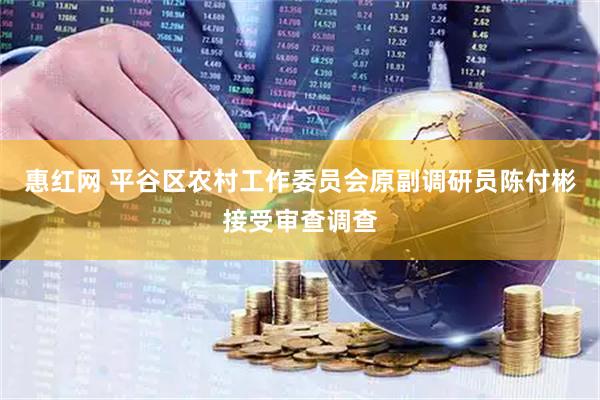 惠红网 平谷区农村工作委员会原副调研员陈付彬接受审查调查