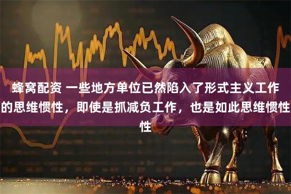 蜂窝配资 一些地方单位已然陷入了形式主义工作的思维惯性，即使是抓减负工作，也是如此思维惯性