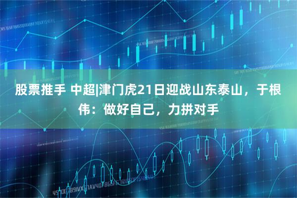 股票推手 中超|津门虎21日迎战山东泰山，于根伟：做好自己，力拼对手