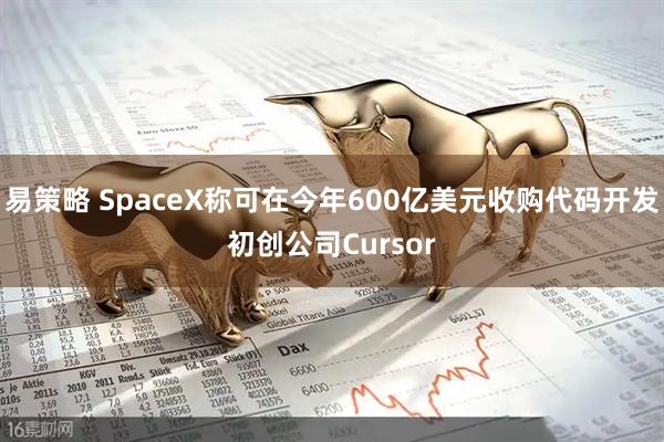 易策略 SpaceX称可在今年600亿美元收购代码开发初创公司Cursor