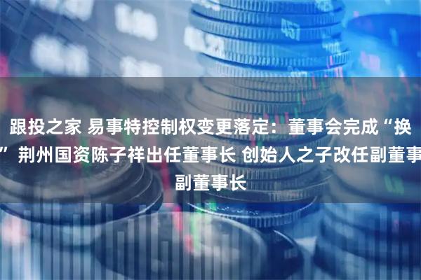 跟投之家 易事特控制权变更落定：董事会完成“换血” 荆州国资陈子祥出任董事长 创始人之子改任副董事长