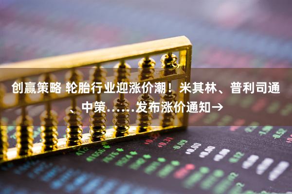 创赢策略 轮胎行业迎涨价潮！米其林、普利司通、中策……发布涨价通知→