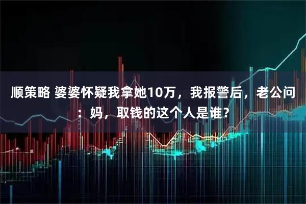 顺策略 婆婆怀疑我拿她10万，我报警后，老公问：妈，取钱的这个人是谁？