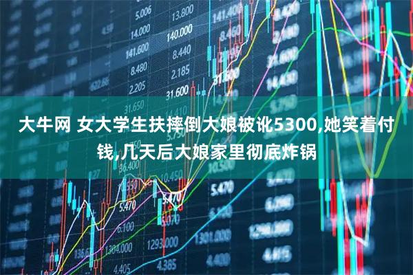 大牛网 女大学生扶摔倒大娘被讹5300,她笑着付钱,几天后大娘家里彻底炸锅