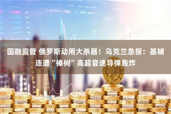 国融资管 俄罗斯动用大杀器！乌克兰急报：基辅连遭“榛树”高超音速导弹轰炸