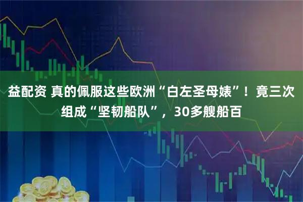 益配资 真的佩服这些欧洲“白左圣母婊”！竟三次组成“坚韧船队”，30多艘船百