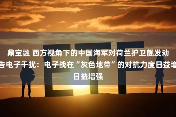 鼎宝融 西方视角下的中国海军对荷兰护卫舰发动警告电子干扰：电子战在“灰色地带”的对抗力度日益增强