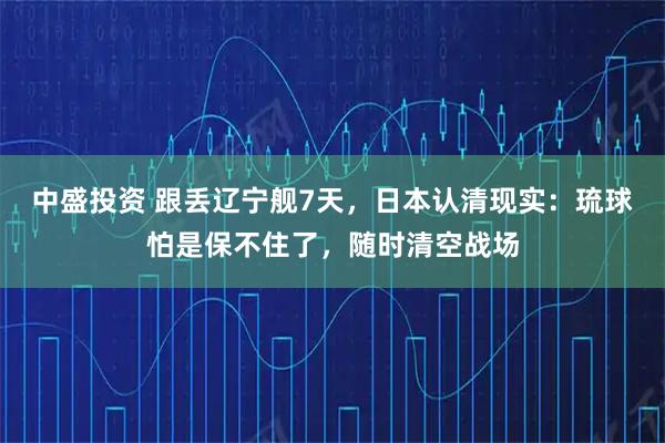 中盛投资 跟丢辽宁舰7天，日本认清现实：琉球怕是保不住了，随时清空战场