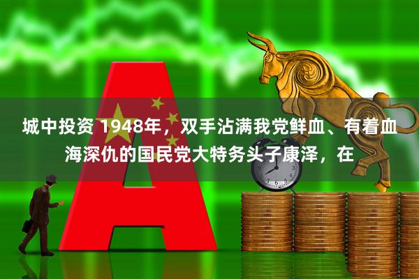 城中投资 1948年，双手沾满我党鲜血、有着血海深仇的国民党大特务头子康泽，在