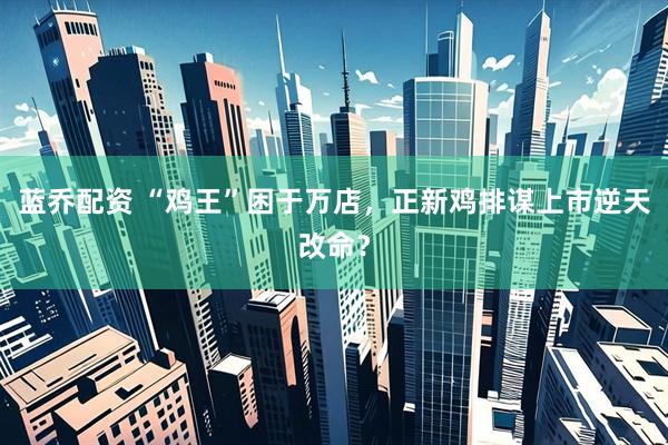 蓝乔配资 “鸡王”困于万店，正新鸡排谋上市逆天改命？