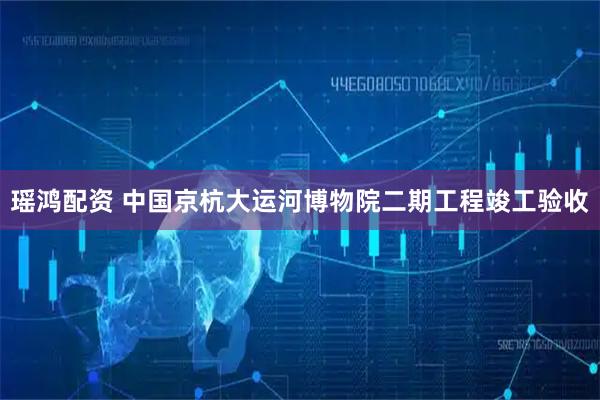瑶鸿配资 中国京杭大运河博物院二期工程竣工验收