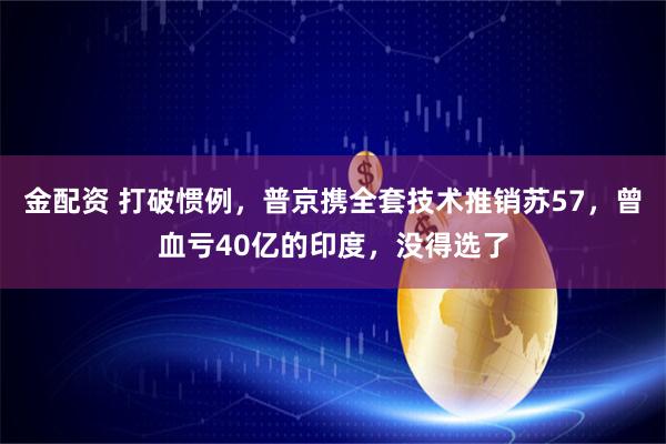 金配资 打破惯例，普京携全套技术推销苏57，曾血亏40亿的印度，没得选了